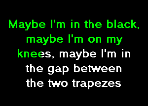 Maybe I'm in the black,
maybe I'm on my
knees, maybe I'm in
the gap between
the two trapezes