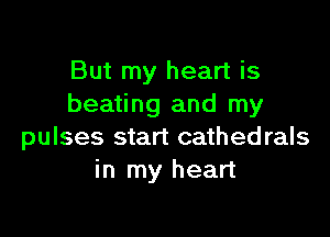 But my heart is
beating and my

pulses start cathedrals
in my heart