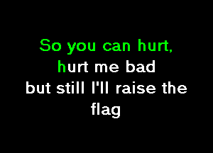 So you can hurt,
hurt me bad

but still I'll raise the
flag