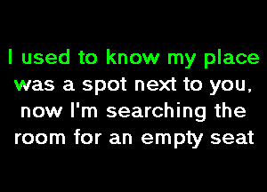 I used to know my place
was a spot next to you,
now I'm searching the
room for an empty seat