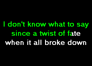 I don't know what to say

since a twist of fate
when it all broke down