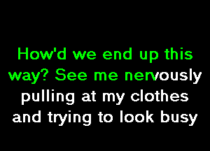 How'd we end up this
way? See me nervously
pulling at my clothes
and trying to look busy