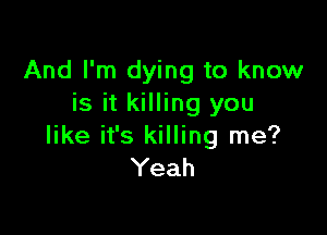 And I'm dying to know
is it killing you

like it's killing me?
Yeah