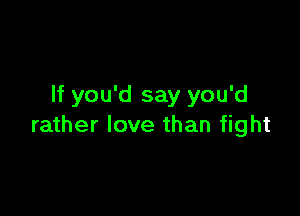 If you'd say you'd

rather love than fight