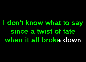 I don't know what to say

since a twist of fate
when it all broke down