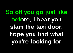 So off you go just like
before, I hear you
slam the taxi door,
hope you find what
you're looking for