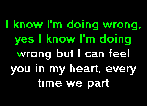 I know I'm doing wrong,
yes I know I'm doing
wrong but I can feel

you in my heart, every
time we part