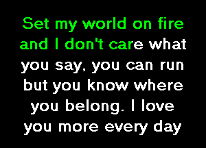 Set my world on fire
and I don't care what
you say, you can run
but you know where
you belong. I love
you more every day