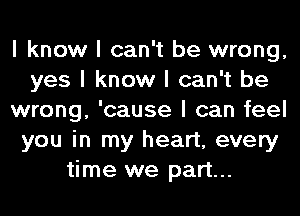 I know I can't be wrong,
yes I know I can't be
wrong, 'cause I can feel
you in my heart, every
time we part...