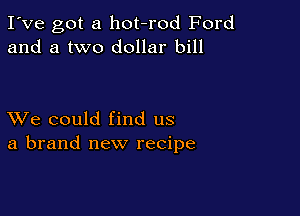 I've got a hot-rod Ford
and a two dollar bill

XVe could find us
a brand new recipe