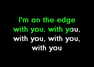 I'm on the edge
with you, with you,

with you. with you,
with you