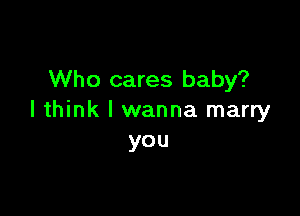 Who cares baby?

I think I wanna marry
you