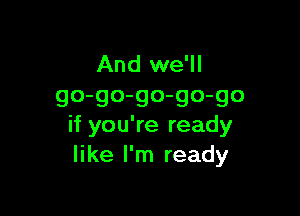 And we'll
go-go-go-go-go

if you're ready
like I'm ready