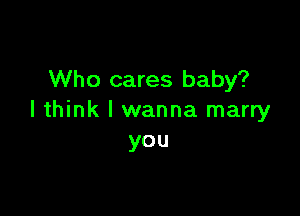 Who cares baby?

I think I wanna marry
you