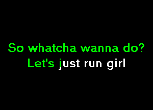 So whatcha wanna do?

Let's just run girl