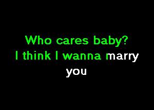 Who cares baby?

I think I wanna marry
you