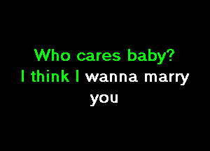 Who cares baby?

I think I wanna marry
you