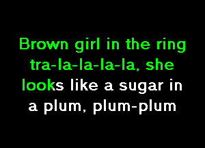 Brown girl in the ring
tra-la-la-Ia-la, she

looks like a sugar in
a plum. plum-plum