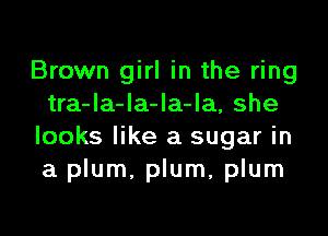 Brown girl in the ring
tra-la-la-Ia-la, she

looks like a sugar in
a plum. plum, plum