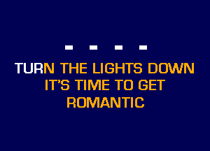 TURN THE LIGHTS DOWN
IT'S TIME TO GET

ROMANTI C