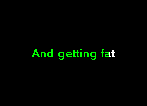 And getting fat