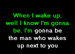 When I wake up,
well I know I'm gonna

be, I'm gonna be
the man who wakes
up next to you