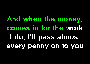 And when the money,
comes in for the work
I do, I'll pass almost
every penny on to you