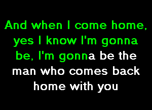 And when I come home,
yes I know I'm gonna
be, I'm gonna be the
man who comes back

home with you