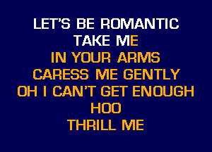 LET'S BE ROMANTIC
TAKE ME
IN YOUR ARMS
CARESS ME GENTLY
OH I CAN'T GET ENOUGH
HUD
THRILL ME
