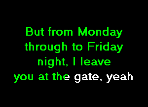 But from Monday
through to Friday

night. I leave
you at the gate, yeah