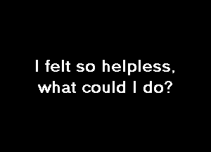 I felt so helpless,

what could I do?