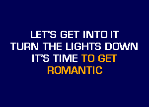 LET'S GET INTO IT
TURN THE LIGHTS DOWN
IT'S TIME TO GET
ROMANTIC