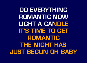 DU EVERYTHING
ROMANTIC NOW
LIGHT A CANDLE
ITS TIME TO GET
ROMANTIC
THE NIGHT HAS
JUST BEGUN OH BABY