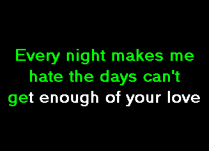 Every night makes me

hate the days can't
get enough of your love