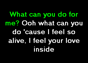 What can you do for
me? Ooh what can you

do 'cause I feel so
alive, I feel your love
inside