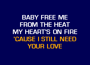 BABY FREE ME
FROM THE HEAT
MY HEART'S ON FIRE
'CAUSE I STILL NEED
YOUR LOVE