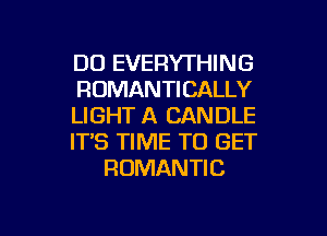 DO EVERYTHING
ROMANTICALLY
LIGHT A CANDLE
IT'S TIME TO GET
ROMANTIC

g