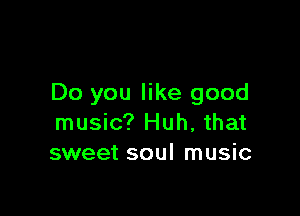 Do you like good

music? Huh, that
sweet soul music