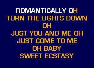 ROMANTICALLY OH
TURN THE LIGHTS DOWN
OH
JUST YOU AND ME OH
JUST COME TO ME
OH BABY
SWEET ECSTASY