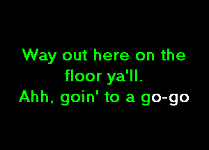 Way out here on the

floor ya'll.
Ahh, goin' to a 90-90