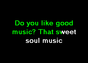Do you like good

music? That sweet
soul music