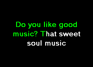 Do you like good

music? That sweet
soul music