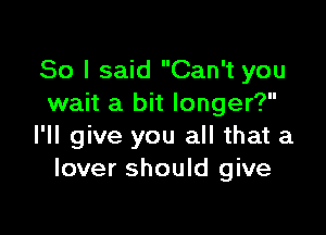 So I said Can't you
wait a bit longer?

I'll give you all that a
lover should give