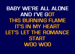 BABY WE'RE ALL ALONE
AND I'VE BUT
THIS BURNING FLAME
IT'S IN MY HEART
LET'S LET THE ROMANCE
START
W00 W00
