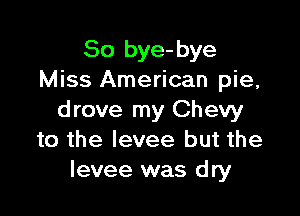 So bye-bye
Miss American pie,

drove my Chevy
to the levee but the
levee was dry