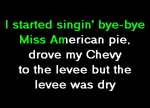 I started singin' bye-bye
Miss American pie,
drove my Chevy
to the levee but the
levee was dry