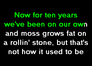 Now for ten years
we've been on our own
and moss grows fat on
a rollin' stone, but that's

not how it used to be