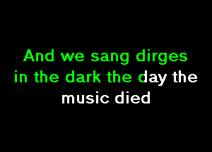 And we sang dirges

in the dark the day the
music died