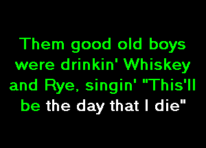 Them good old boys
were drinkin' Whiskey
and Rye, singin' This'll

be the day that I die