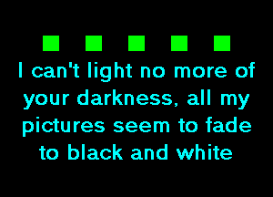 El El El El El
I can't light no more of
your darkness, all my
pictures seem to fade
to black and white